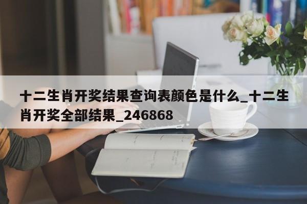 十二生肖开奖结果查询表颜色是什么_十二生肖开奖全部结果_246868